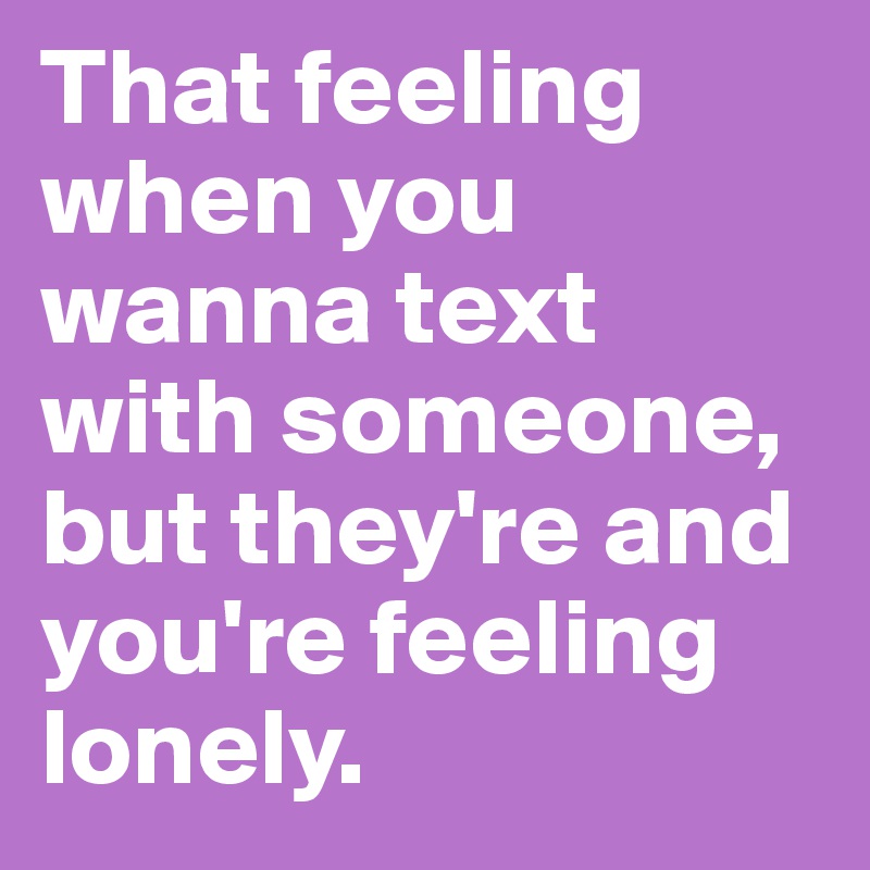 That feeling when you wanna text with someone, but they're and you're feeling lonely.
