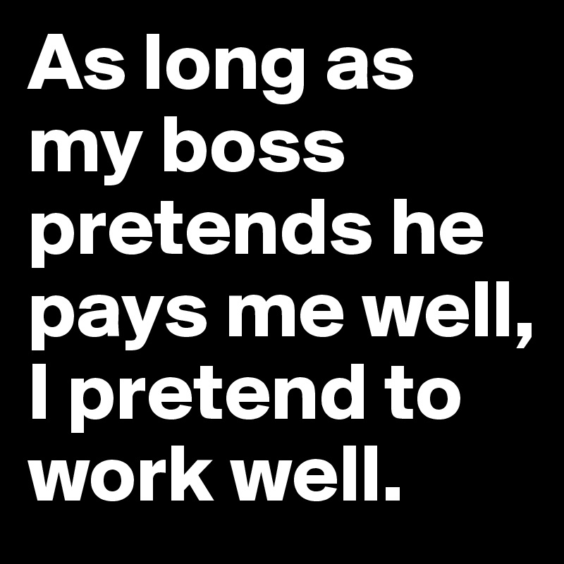 As long as my boss pretends he pays me well, I pretend to work well ...