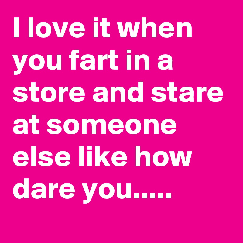 I love it when you fart in a store and stare at someone else like how dare you.....