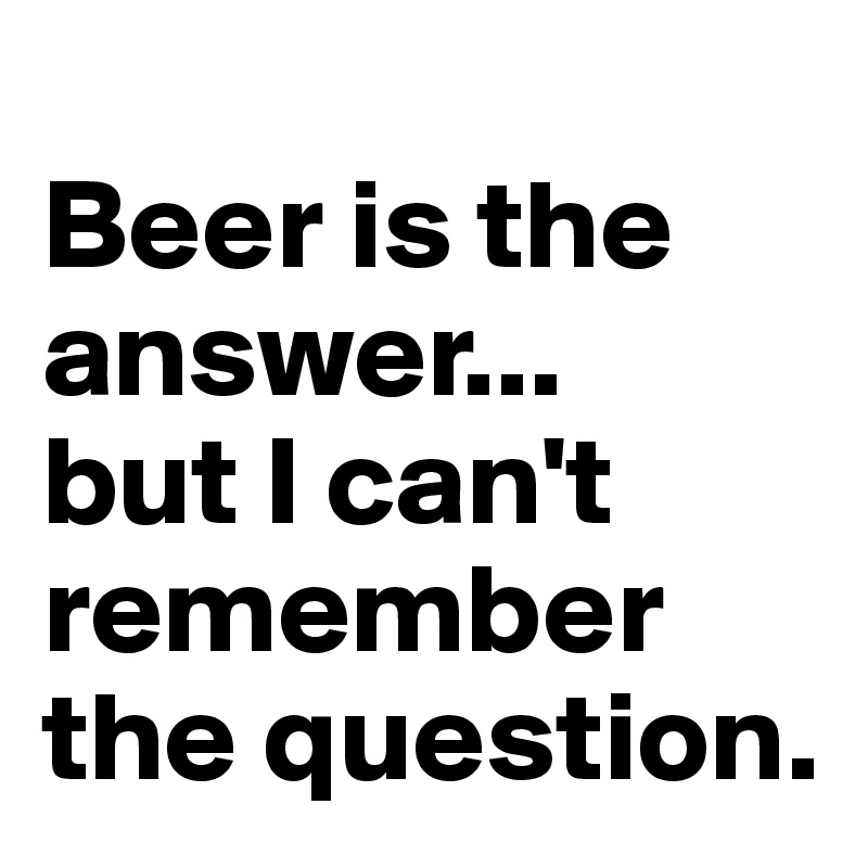 
Beer is the answer...
but I can't remember the question.