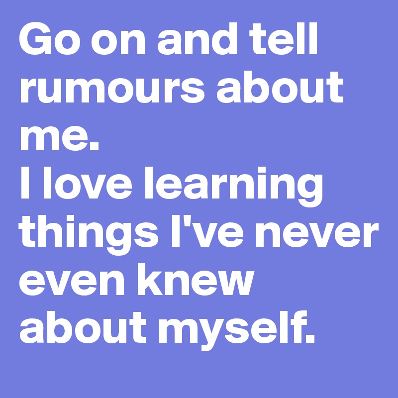Go on and tell rumours about me. 
I love learning things I've never even knew about myself.
