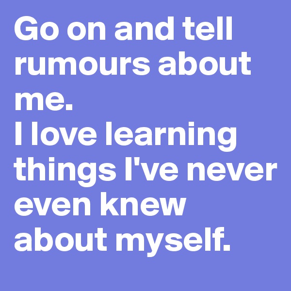Go on and tell rumours about me. 
I love learning things I've never even knew about myself.