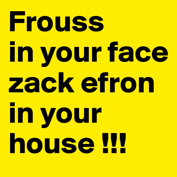 Frouss
in your face zack efron in your house !!!
