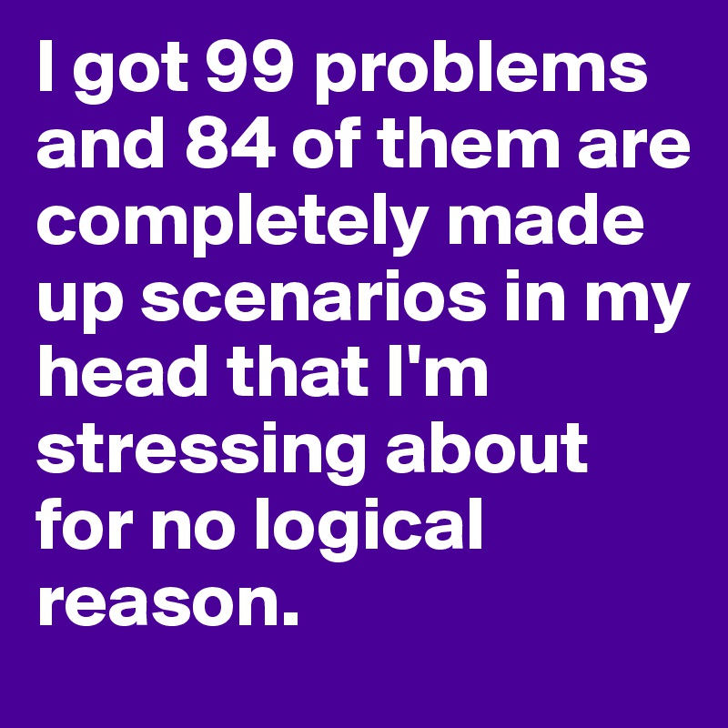 I got 99 problems and 84 of them are completely made up scenarios in my head that I'm stressing about for no logical reason. 