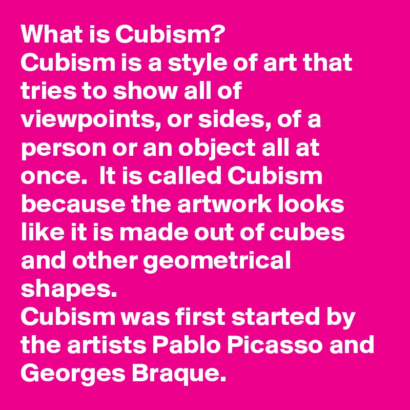 What is Cubism? 
Cubism is a style of art that tries to show all of viewpoints, or sides, of a person or an object all at once.  It is called Cubism because the artwork looks like it is made out of cubes and other geometrical shapes.  
Cubism was first started by the artists Pablo Picasso and Georges Braque.