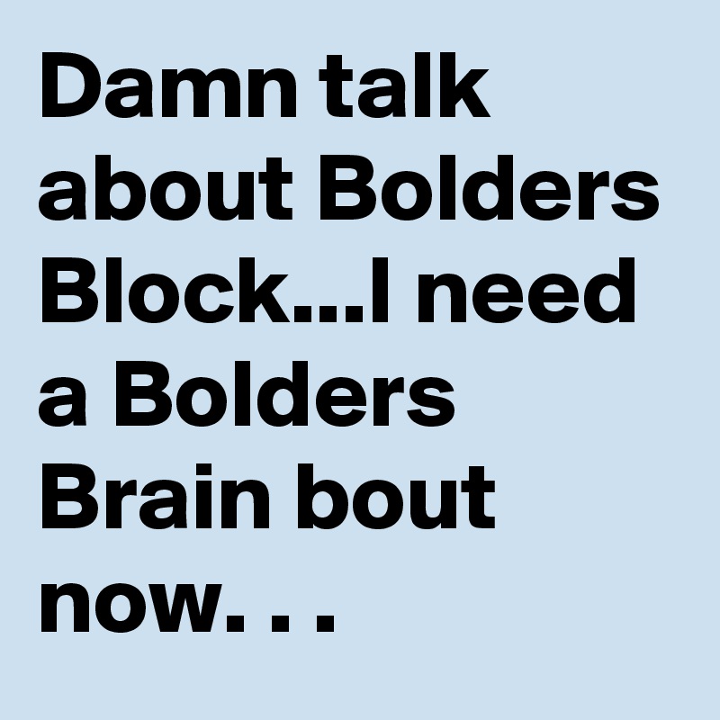 Damn talk about Bolders Block...I need a Bolders Brain bout now. . .