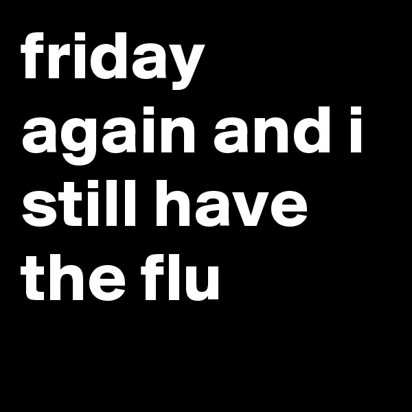 friday again and i still have the flu

