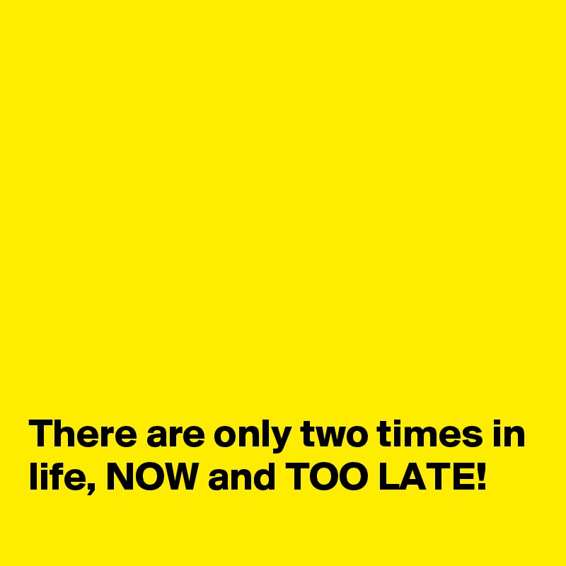 








There are only two times in life, NOW and TOO LATE!