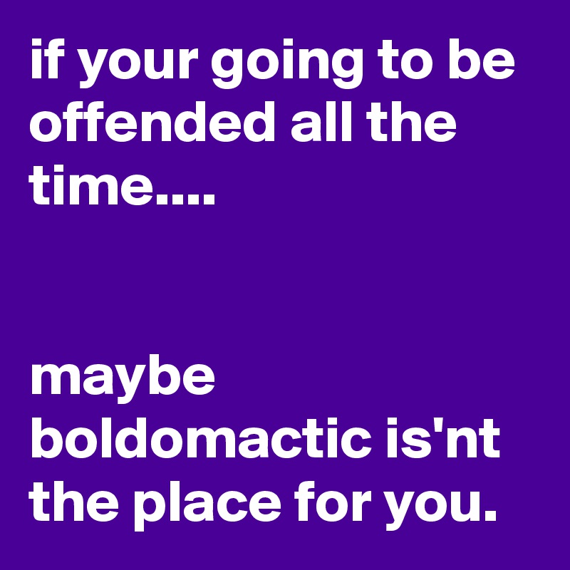 if your going to be offended all the time....


maybe boldomactic is'nt the place for you.