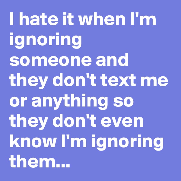 I hate it when I'm ignoring someone and they don't text me or anything so they don't even know I'm ignoring them...