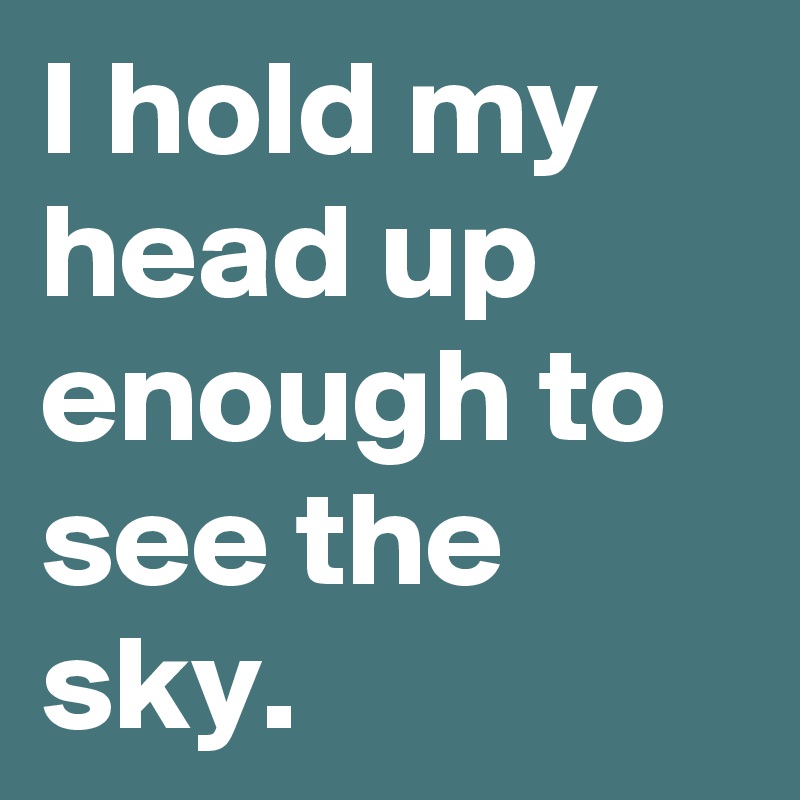 I hold my head up enough to see the sky.