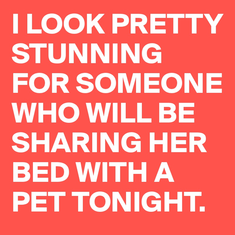 I LOOK PRETTY STUNNING FOR SOMEONE WHO WILL BE SHARING HER BED WITH A PET TONIGHT.