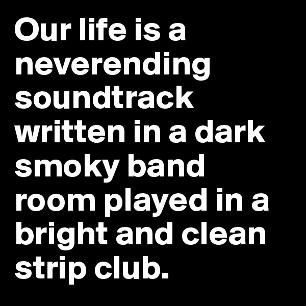 Our life is a neverending soundtrack written in a dark smoky band room played in a bright and clean strip club.