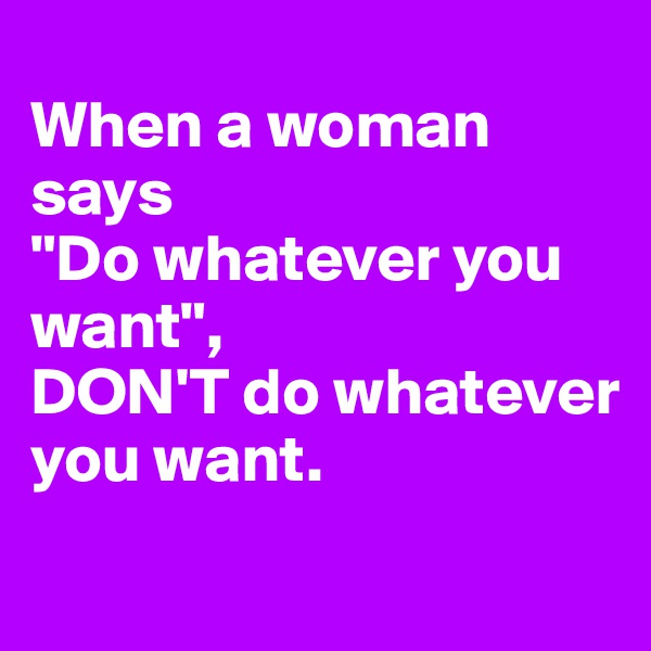 
When a woman says 
"Do whatever you want", 
DON'T do whatever you want.
