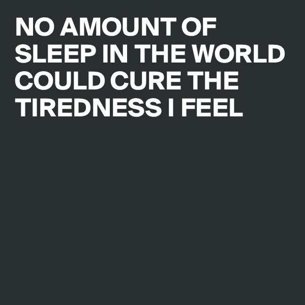 NO AMOUNT OF SLEEP IN THE WORLD COULD CURE THE TIREDNESS I FEEL 





