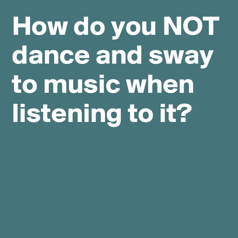 how-do-you-not-dance-and-sway-to-music-when-listening-to-it-post-by