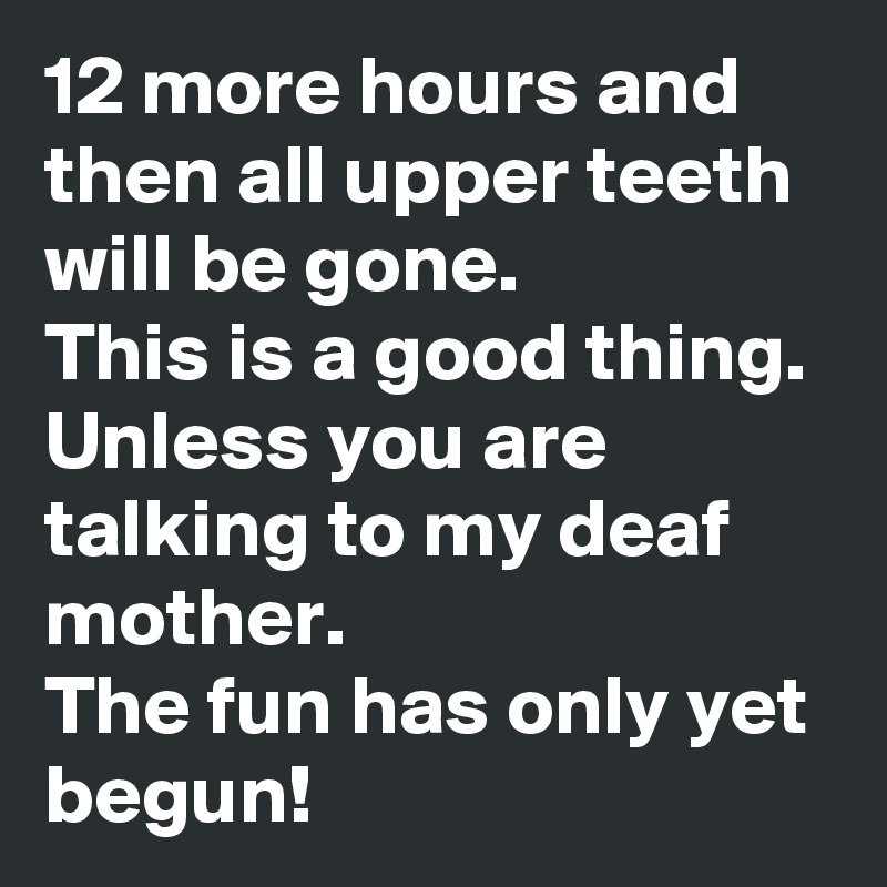 12 more hours and then all upper teeth will be gone.
This is a good thing. Unless you are talking to my deaf mother.
The fun has only yet begun!