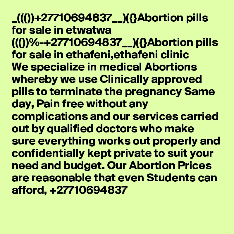 _((())+27710694837__)({}Abortion pills for sale in etwatwa
((())%-+27710694837__)({}Abortion pills for sale in ethafeni,ethafeni clinic
We specialize in medical Abortions whereby we use Clinically approved pills to terminate the pregnancy Same day, Pain free without any complications and our services carried out by qualified doctors who make sure everything works out properly and confidentially kept private to suit your need and budget. Our Abortion Prices are reasonable that even Students can afford, +27710694837
