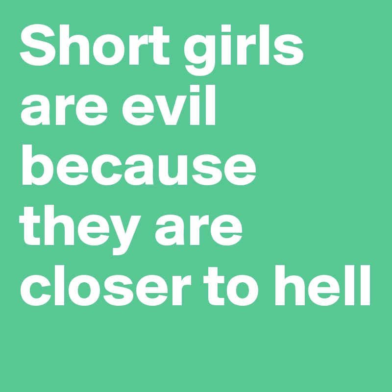 Short girls are evil because they are closer to hell