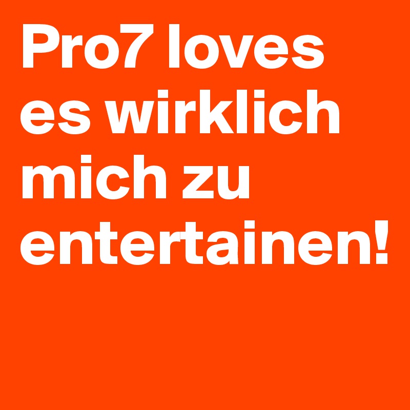 Pro7 loves es wirklich mich zu entertainen!
