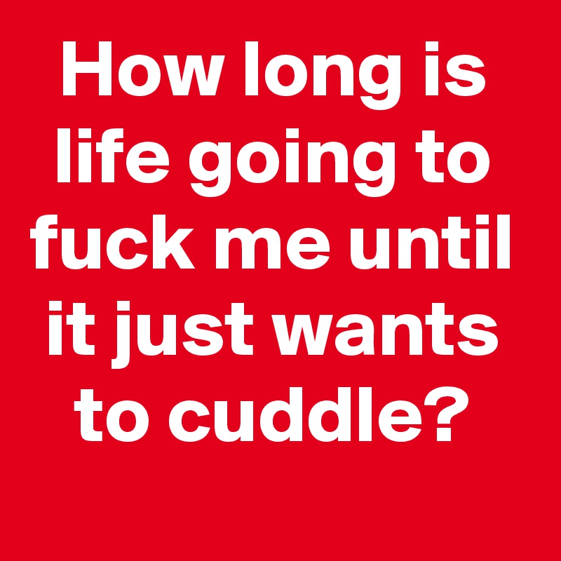 How long is life going to fuck me until it just wants to cuddle?