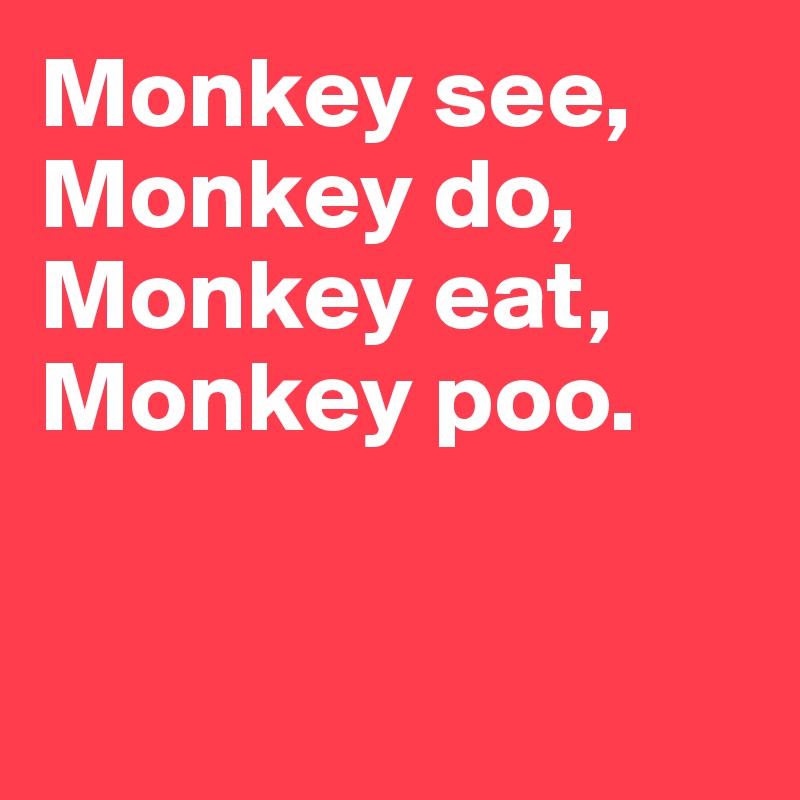 Monkey see, Monkey do, Monkey eat, 
Monkey poo.


