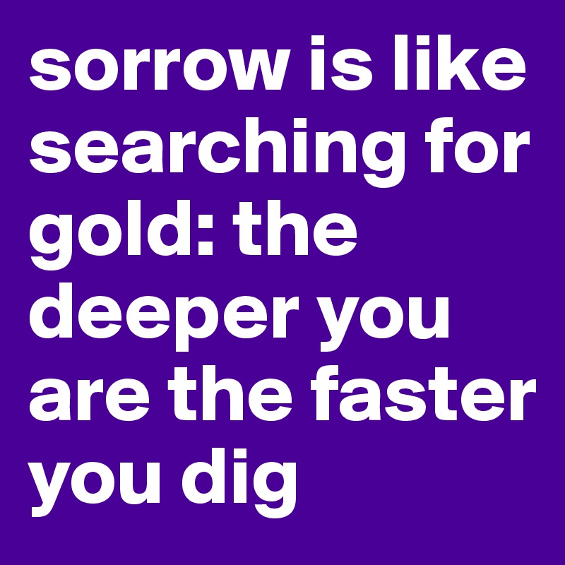 sorrow is like searching for gold: the deeper you are the faster you dig