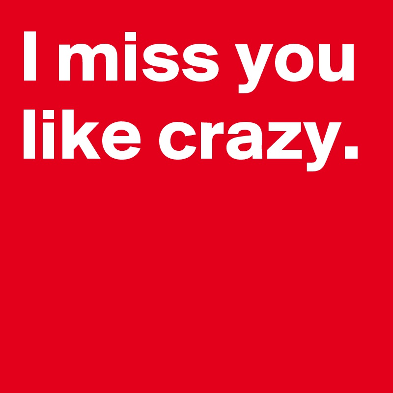 I miss you like crazy.

