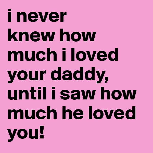 i never
knew how
much i loved
your daddy, until i saw how
much he loved
you!