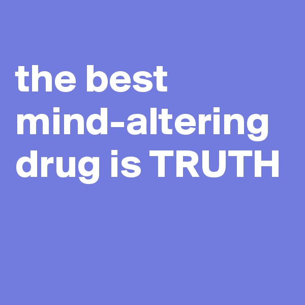 
the best mind-altering drug is TRUTH 

