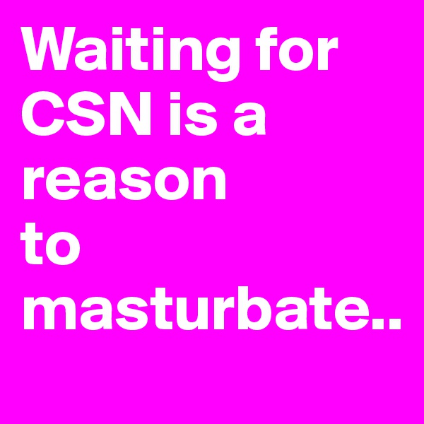 Waiting for CSN is a reason 
to masturbate..