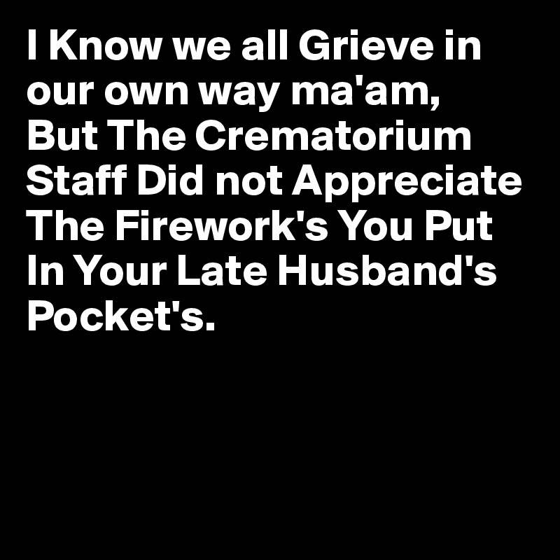 I Know we all Grieve in our own way ma'am,
But The Crematorium Staff Did not Appreciate The Firework's You Put In Your Late Husband's Pocket's.



