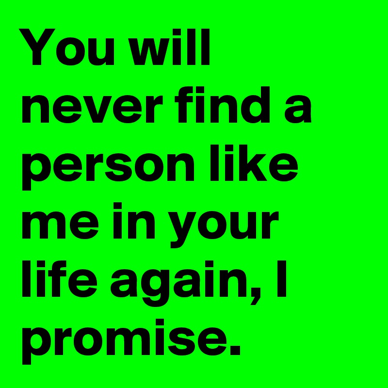 You will never find a person like me in your life again, I promise.