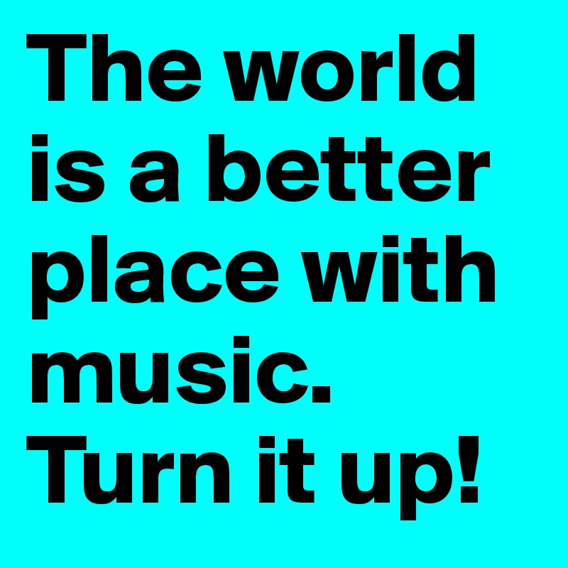 The world is a better place with music. Turn it up!