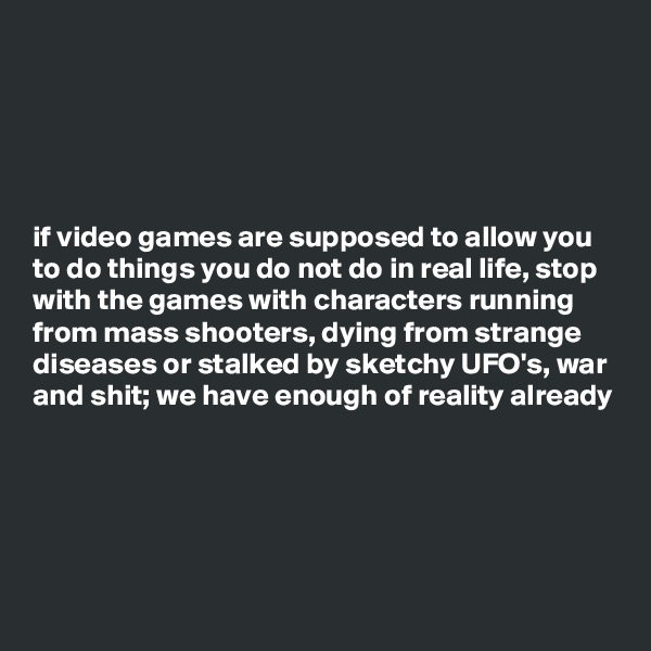 





if video games are supposed to allow you to do things you do not do in real life, stop with the games with characters running from mass shooters, dying from strange diseases or stalked by sketchy UFO's, war and shit; we have enough of reality already 




