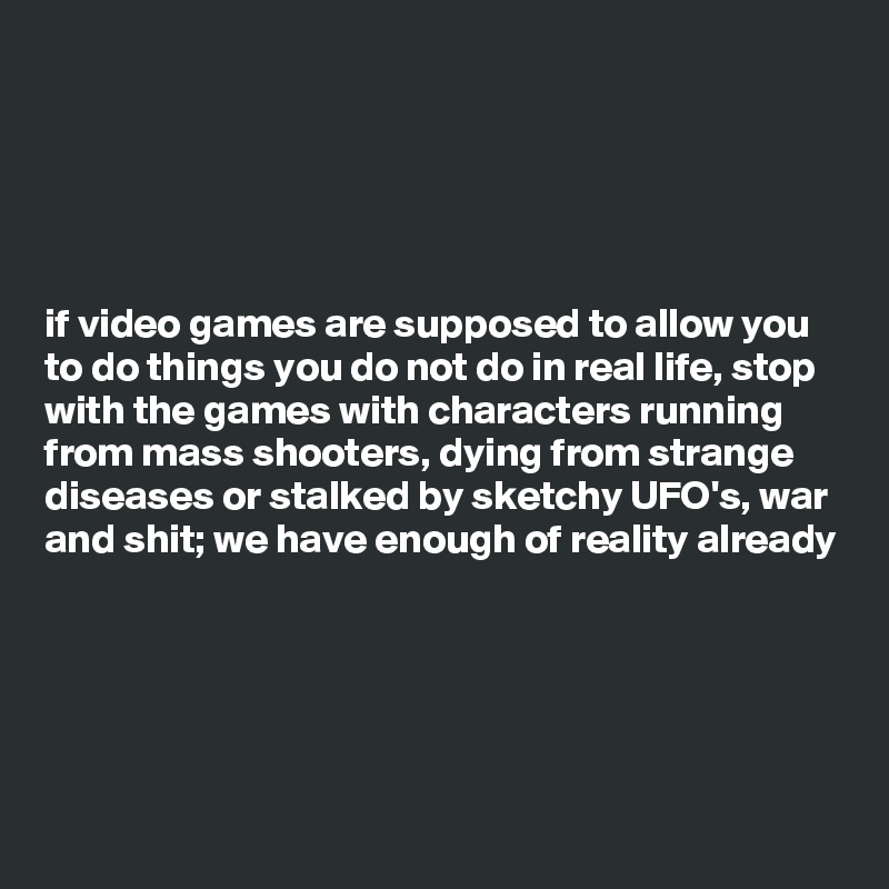 





if video games are supposed to allow you to do things you do not do in real life, stop with the games with characters running from mass shooters, dying from strange diseases or stalked by sketchy UFO's, war and shit; we have enough of reality already 




