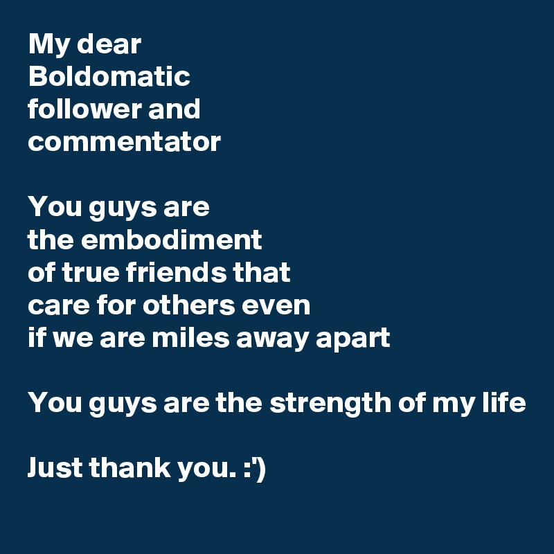 My dear
Boldomatic
follower and
commentator

You guys are 
the embodiment
of true friends that
care for others even
if we are miles away apart

You guys are the strength of my life

Just thank you. :')