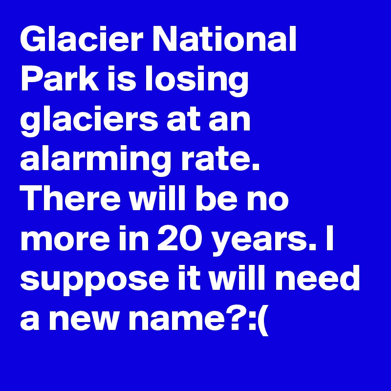Glacier National Park is losing glaciers at an alarming rate. There will be no more in 20 years. I suppose it will need a new name?:(