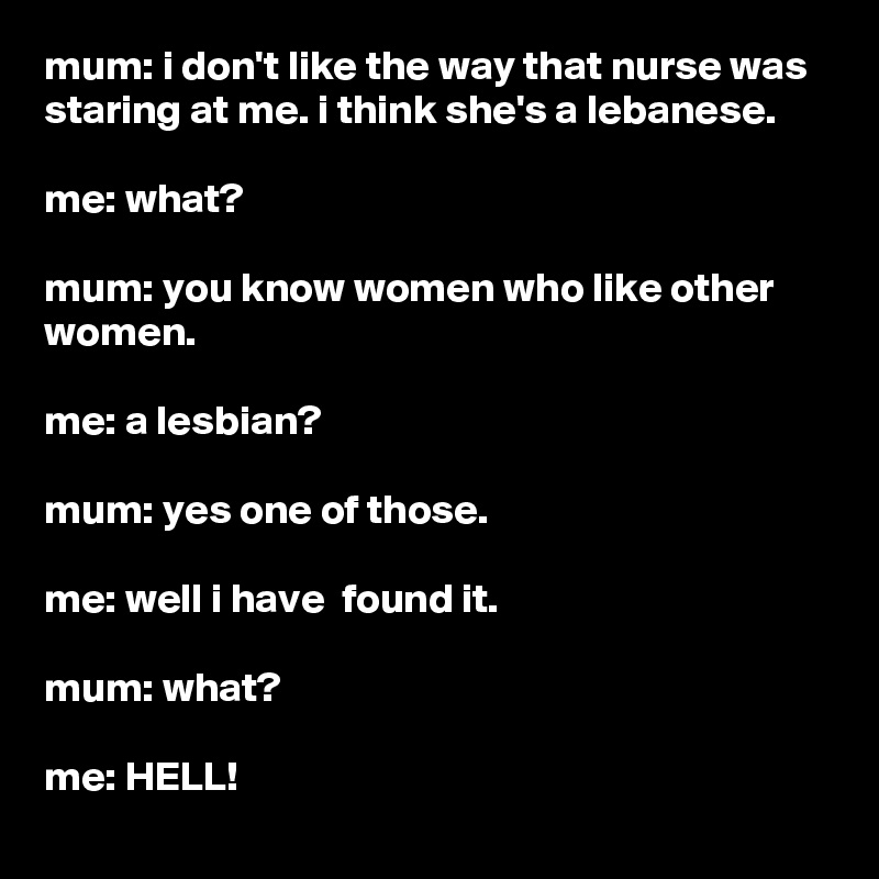 mum: i don't like the way that nurse was staring at me. i think she's a lebanese.

me: what?

mum: you know women who like other women.

me: a lesbian?

mum: yes one of those.

me: well i have  found it.

mum: what?

me: HELL!