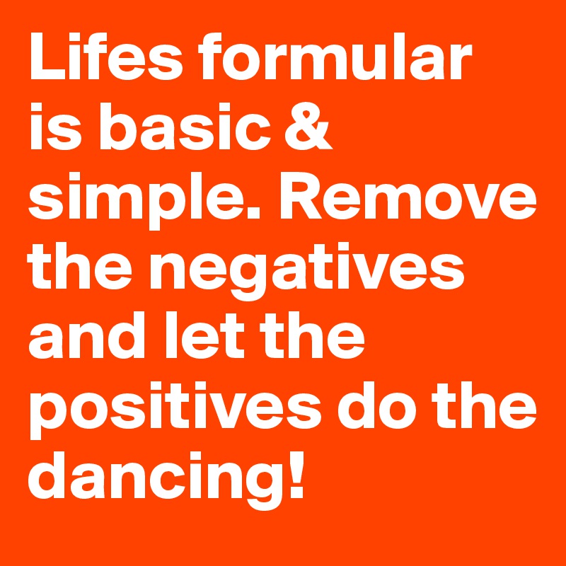 Lifes formular is basic & simple. Remove the negatives and let the positives do the dancing!