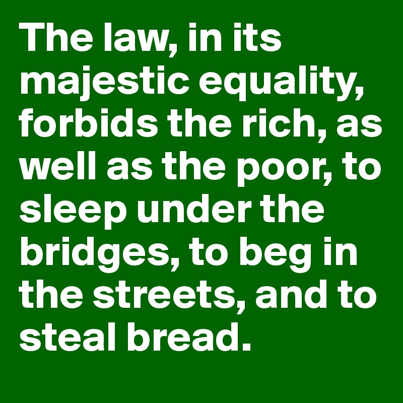 The law, in its majestic equality, forbids the rich, as well as the poor, to sleep under the bridges, to beg in the streets, and to steal bread.