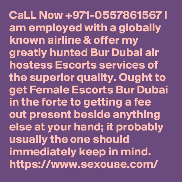 CaLL Now +971-0557861567 I am employed with a globally known airline & offer my greatly hunted Bur Dubai air hostess Escorts services of the superior quality. Ought to get Female Escorts Bur Dubai in the forte to getting a fee out present beside anything else at your hand; it probably usually the one should immediately keep in mind.  https://www.sexouae.com/