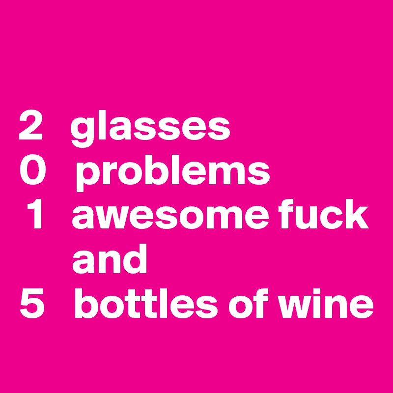 

2   glasses 
0   problems 
 1   awesome fuck 
      and 
5   bottles of wine