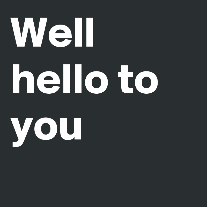 Well hello to you  
  
