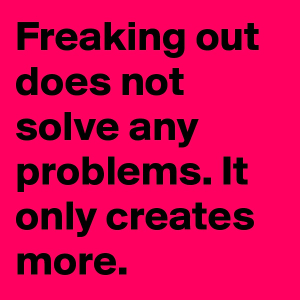 Freaking out does not solve any problems. It only creates more.