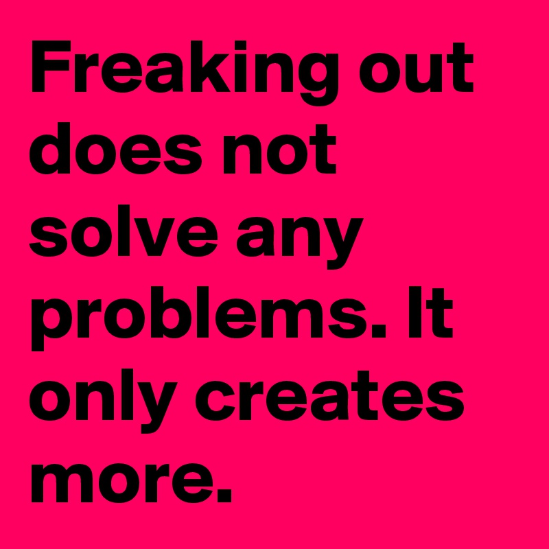 Freaking out does not solve any problems. It only creates more.