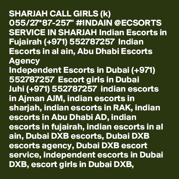 SHARJAH CALL GIRLS (k) 055/27*87-257" #INDAIN @ECSORTS SERVICE IN SHARJAH Indian Escorts in Fujairah (+971) 552787257  Indian Escorts in al ain, Abu Dhabi Escorts Agency
Independent Escorts in Dubai (+971) 552787257  Escort girls in Dubai
Juhi (+971) 552787257  indian escorts in Ajman AJM, indian escorts in sharjah, indian escorts in RAK, indian escorts in Abu Dhabi AD, indian escorts in fujairah, indian escorts in al ain, Dubai DXB escorts, Dubai DXB escorts agency, Dubai DXB escort service, independent escorts in Dubai DXB, escort girls in Dubai DXB, 