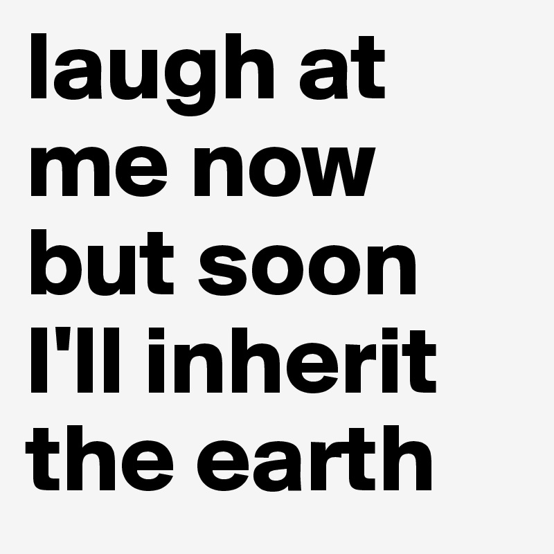 laugh at me now but soon I'll inherit the earth