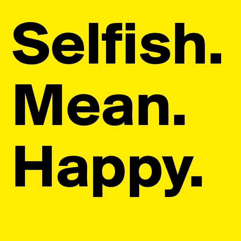 Selfish.
Mean.
Happy.