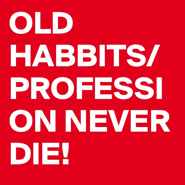 OLD HABBITS/PROFESSION NEVER DIE!